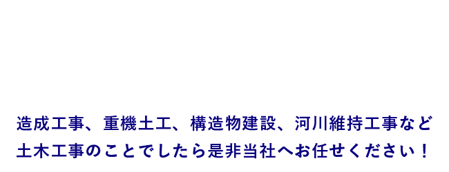 造成工事、重機土工、構造物建設、河川維持工事など
土木工事のことでしたら是非当社へお任せください！